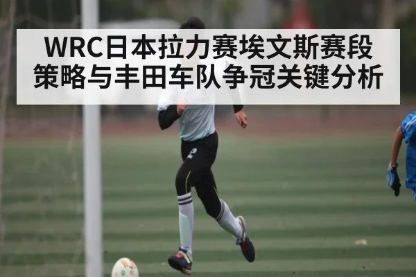 WRC日本拉力赛埃文斯赛段策略与丰田车队争冠关键分析